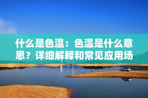 什么是色温：色温是什么意思？详细解释和常见应用场景介绍