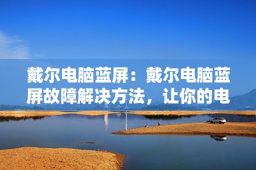 戴尔电脑蓝屏：戴尔电脑蓝屏故障解决方法，让你的电脑更加稳定
