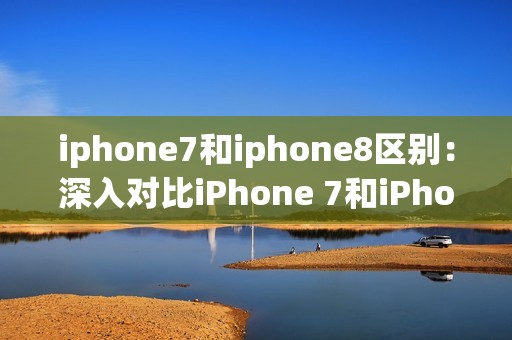 iphone7和iphone8区别：深入对比iPhone 7和iPhone 8的技术和功能差异