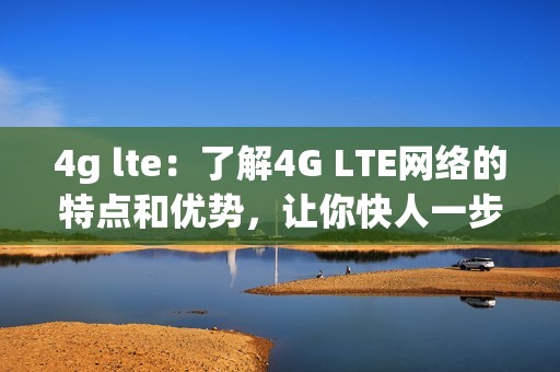 4g lte：了解4G LTE网络的特点和优势，让你快人一步上网