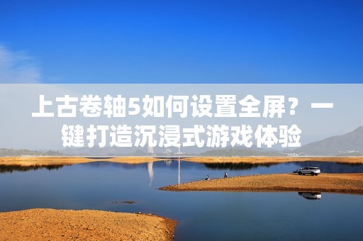 上古卷轴5如何设置全屏？一键打造沉浸式游戏体验