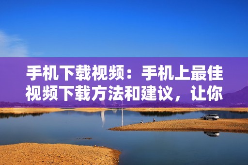 手机下载视频：手机上最佳视频下载方法和建议，让你随时随地观赏喜爱的影片