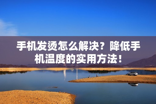 手机发烫怎么解决？降低手机温度的实用方法！