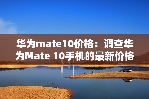 华为mate10价格：调查华为Mate 10手机的最新价格行情，让你掌握购买信息