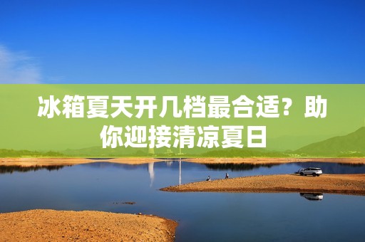 冰箱夏天开几档最合适？助你迎接清凉夏日