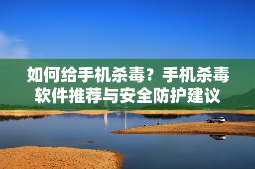 如何给手机杀毒？手机杀毒软件推荐与安全防护建议