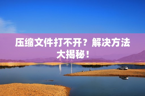 压缩文件打不开？解决方法大揭秘！