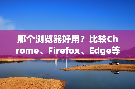 那个浏览器好用？比较Chrome、Firefox、Edge等主流浏览器