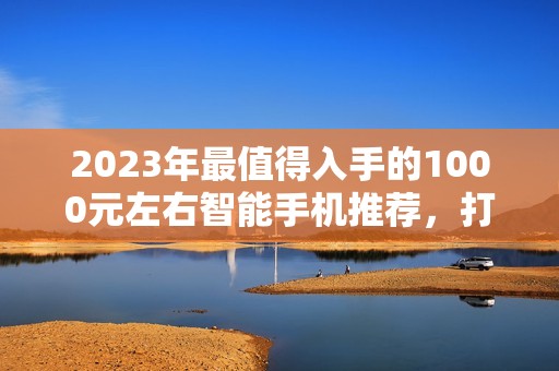 2023年最值得入手的1000元左右智能手机推荐，打游戏最好的是哪个牌子？