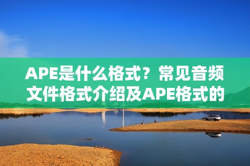 APE是什么格式？常见音频文件格式介绍及APE格式的使用指南