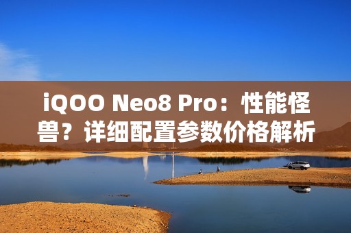 iQOO Neo8 Pro：性能怪兽？详细配置参数价格解析 值不值得买？！