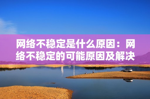 网络不稳定是什么原因：网络不稳定的可能原因及解决方法，帮你畅享稳定网络环境