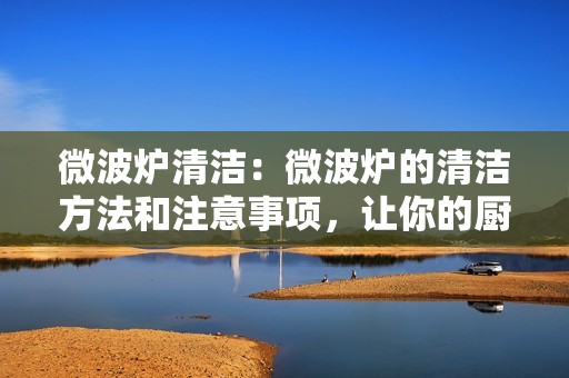 微波炉清洁：微波炉的清洁方法和注意事项，让你的厨房更加安全卫生