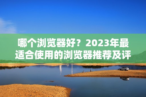 哪个浏览器好？2023年最适合使用的浏览器推荐及评测比较