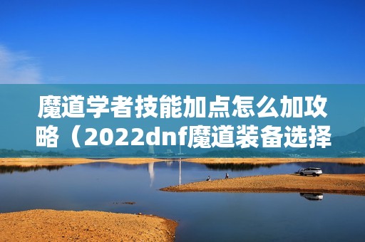 魔道学者技能加点怎么加攻略（2022dnf魔道装备选择）