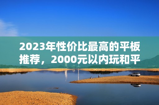 2023年性价比最高的平板推荐，2000元以内玩和平精英不卡顿的好选择，超值1500元推荐也有！