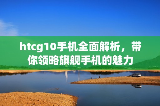 htcg10手机全面解析，带你领略旗舰手机的魅力