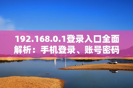 192.168.0.1登录入口全面解析：手机登录、账号密码、界面及入口地址详解