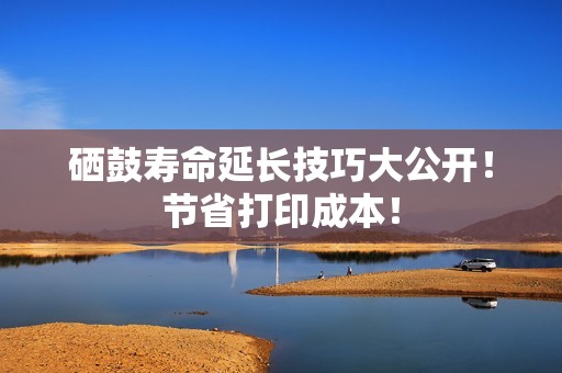 硒鼓寿命延长技巧大公开！节省打印成本！