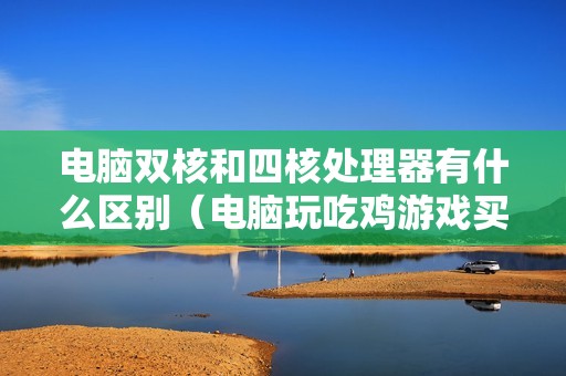 电脑双核和四核处理器有什么区别（电脑玩吃鸡游戏买几核的比较好）