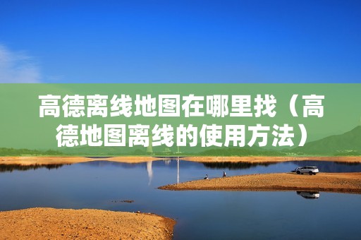高德离线地图在哪里找（高德地图离线的使用方法）