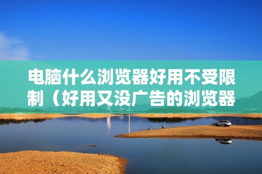 电脑什么浏览器好用不受限制（好用又没广告的浏览器推荐）