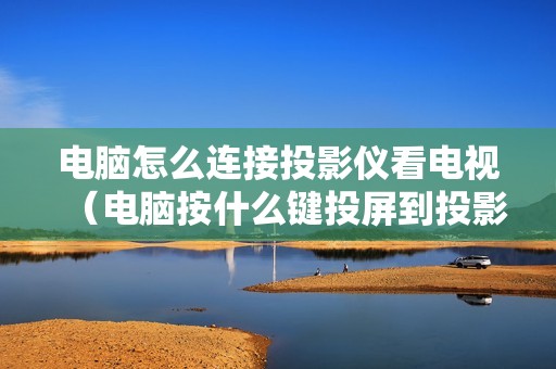 电脑怎么连接投影仪看电视（电脑按什么键投屏到投影仪）