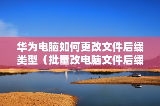 华为电脑如何更改文件后缀类型（批量改电脑文件后缀格式的步骤）