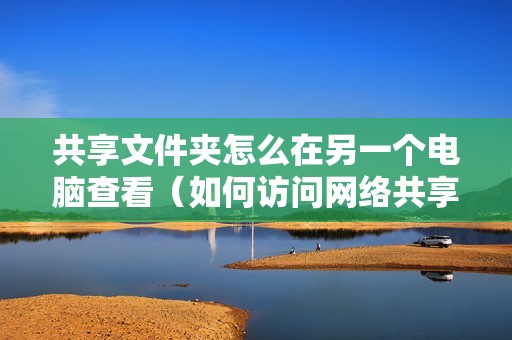 共享文件夹怎么在另一个电脑查看（如何访问网络共享文件夹）