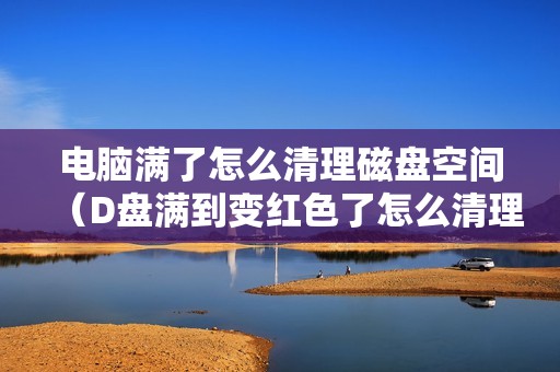 电脑满了怎么清理磁盘空间（D盘满到变红色了怎么清理垃圾）