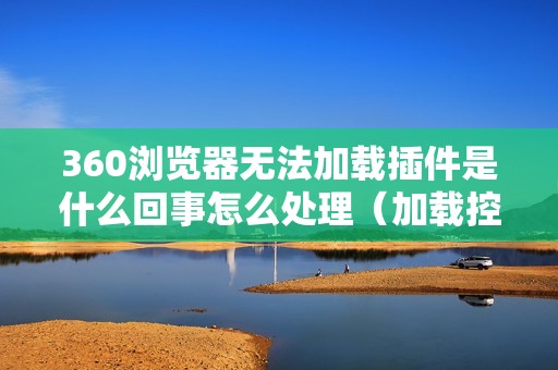 360浏览器无法加载插件是什么回事怎么处理（加载控件失败怎么解决）