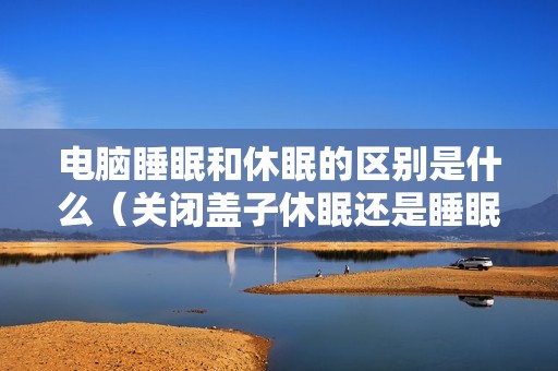 电脑睡眠和休眠的区别是什么（关闭盖子休眠还是睡眠好）