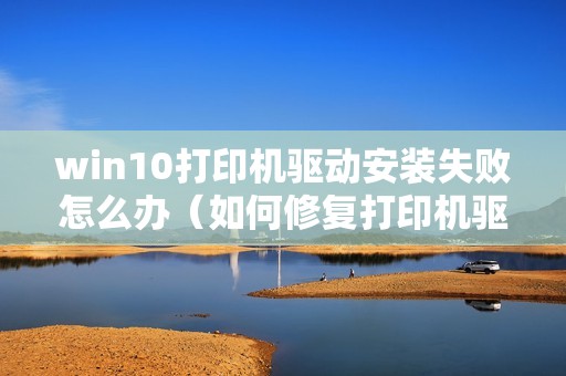 win10打印机驱动安装失败怎么办（如何修复打印机驱动程序）
