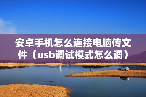 安卓手机怎么连接电脑传文件（usb调试模式怎么调）