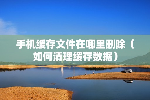 手机缓存文件在哪里删除（如何清理缓存数据）