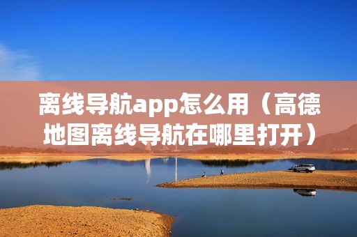 离线导航app怎么用（高德地图离线导航在哪里打开）