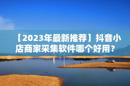 【2023年最新推荐】抖音小店商家采集软件哪个好用？上手简单高效！