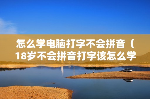 怎么学电脑打字不会拼音（18岁不会拼音打字该怎么学）