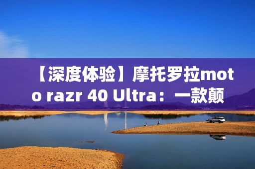 【深度体验】摩托罗拉moto razr 40 Ultra:一款颠覆传统的折叠屏手机
