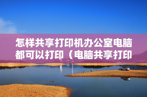 怎样共享打印机办公室电脑都可以打印（电脑共享打印机怎么连接的具体步骤）