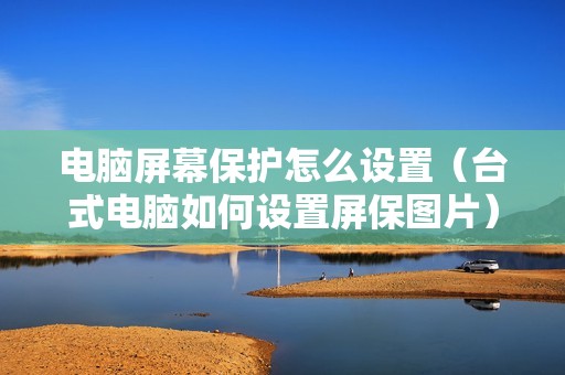 电脑屏幕保护怎么设置(台式电脑如何设置屏保图片)