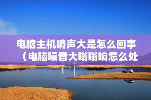 电脑主机响声大是怎么回事(电脑噪音大嗡嗡响怎么处理)