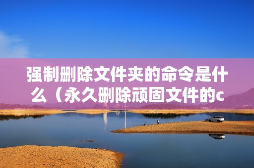 强制删除文件夹的命令是什么(永久删除顽固文件的cmd命令)