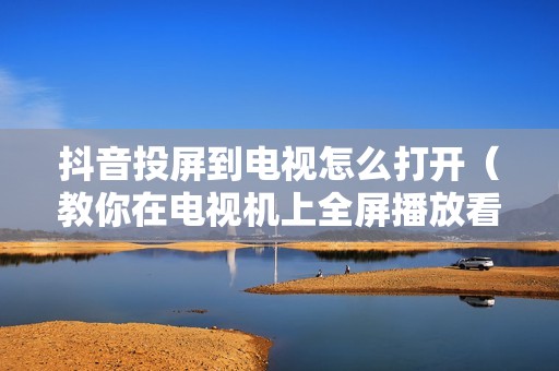 抖音投屏到电视怎么打开(教你在电视机上全屏播放看抖音的方法)