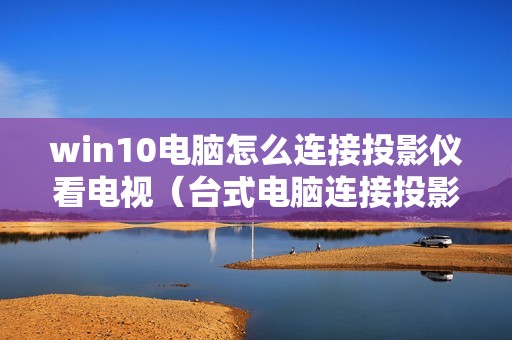 win10电脑怎么连接投影仪看电视（台式电脑连接投影仪投屏的方法图解）