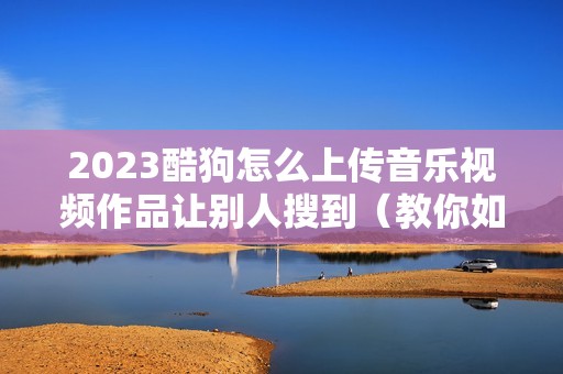2023酷狗怎么上传音乐视频作品让别人搜到（教你如何上传本地音乐）
