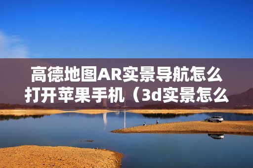 高德地图AR实景导航怎么打开苹果手机（3d实景怎么导航驾车实况）