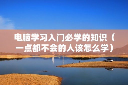 电脑学习入门必学的知识（一点都不会的人该怎么学）