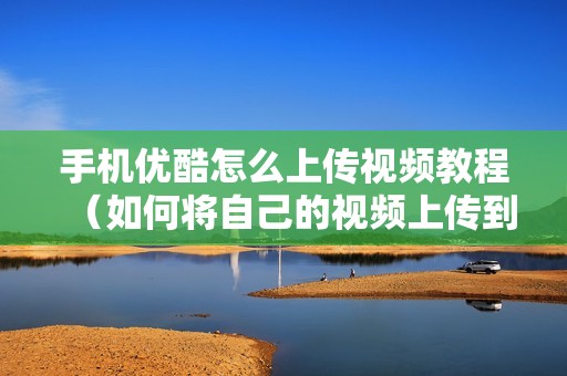 手机优酷怎么上传视频教程（如何将自己的视频上传到优酷）