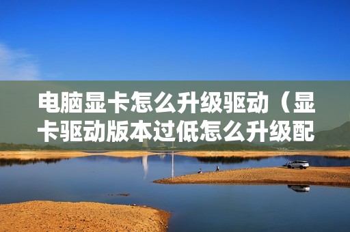 电脑显卡怎么升级驱动（显卡驱动版本过低怎么升级配置）